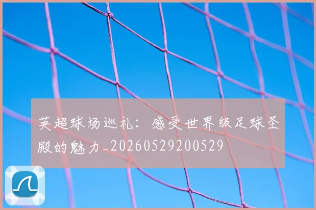 英超球场巡礼：感受世界级足球圣殿的魅力_20260529200529