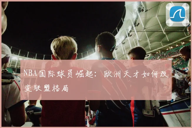 NBA国际球员崛起：欧洲天才如何改变联盟格局
