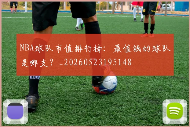 NBA球队市值排行榜：最值钱的球队是哪支？_20260523195148