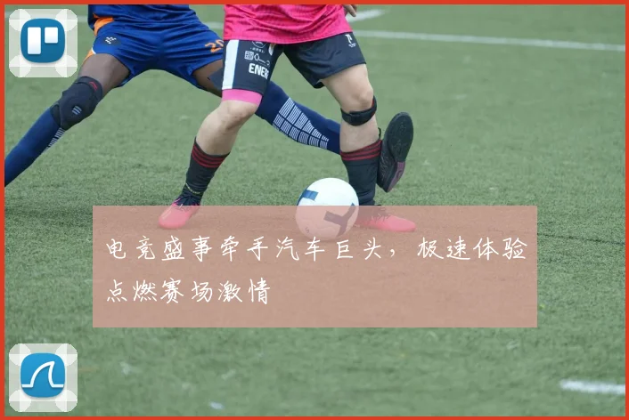 电竞盛事牵手汽车巨头,极速体验点燃赛场激情