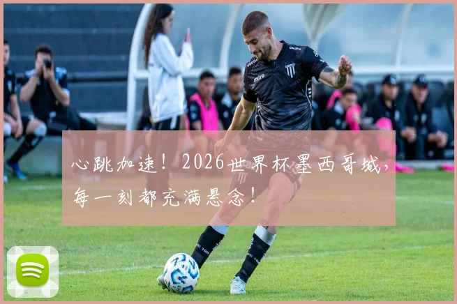 心跳加速！2026世界杯墨西哥城，每一刻都充满悬念！