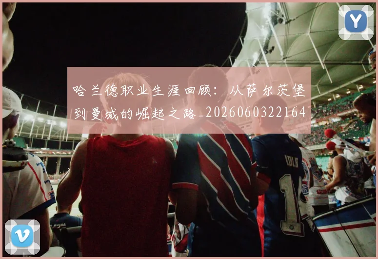 哈兰德职业生涯回顾：从萨尔茨堡到曼城的崛起之路_20260603221643