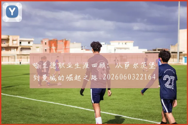 哈兰德职业生涯回顾:从萨尔茨堡到曼城的崛起之路_20260603221643