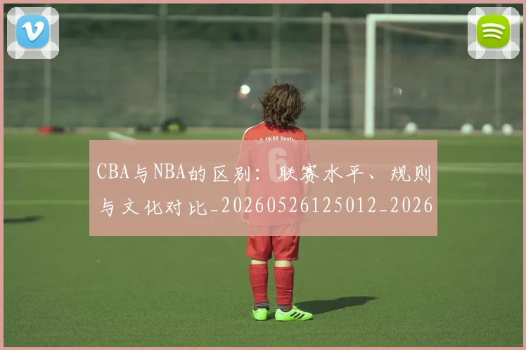 CBA与NBA的区别：联赛水平、规则与文化对比_20260526125012_20260606165131