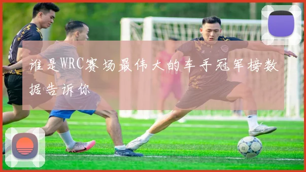 谁是WRC赛场最伟大的车手冠军榜数据告诉你