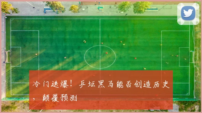 冷门迭爆!乒坛黑马能否创造历史,颠覆预测
