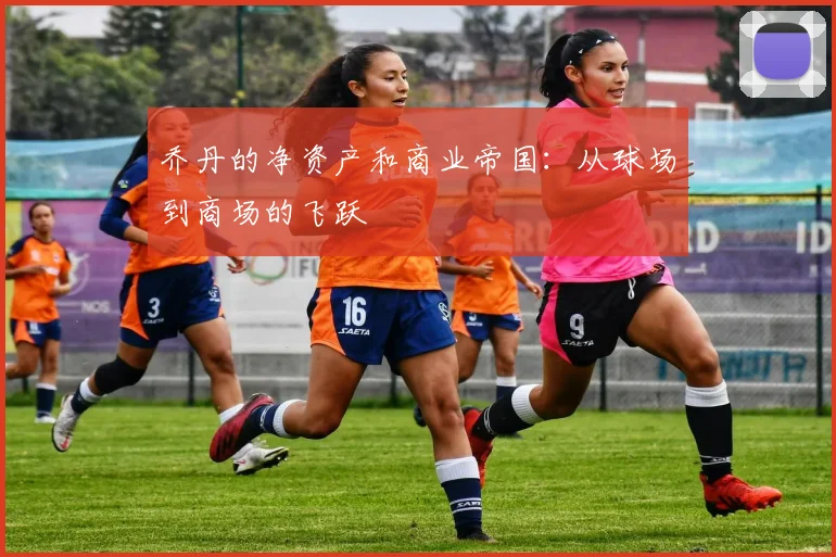 乔丹的净资产和商业帝国：从球场到商场的飞跃
