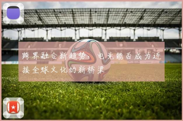跨界融合新趋势，电竞能否成为连接全球文化的新桥梁