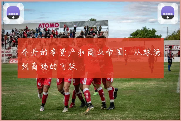 乔丹的净资产和商业帝国：从球场到商场的飞跃
