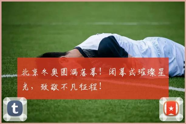 北京冬奥圆满落幕！闭幕式璀璨星光，致敬不凡征程！
