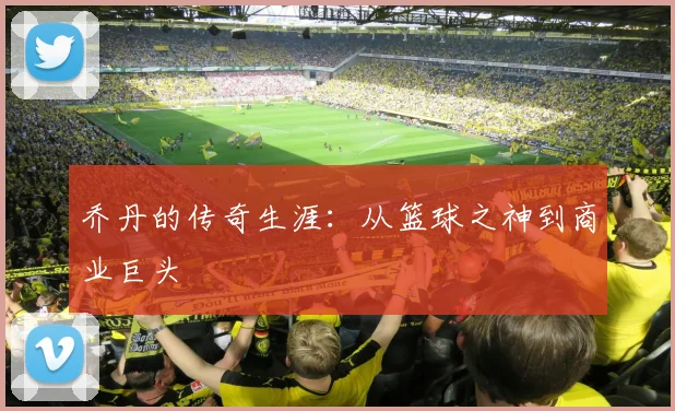 乔丹的传奇生涯：从篮球之神到商业巨头