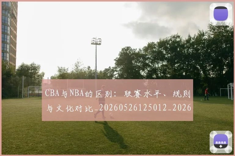 CBA与NBA的区别:联赛水平、规则与文化对比_20260526125012_20260606165131